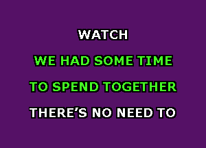 WATCH
WE HAD SOME TIME
TO SPEND TOGETHER
THERE'S NO NEED TO