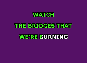 WATCH
THE BRIDGES THAT

WE'RE BURNING