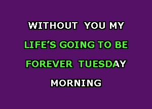 WITHOUT YOU MY

LIFE'S GOING TO BE

FOREVER TUESDAY
MORNING