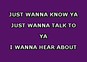 JUST WANNA KNOW YA
JUST WANNA TALK TO
YA

I WANNA HEAR ABOUT