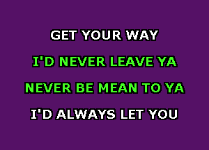 GET YOUR WAY
I'D NEVER LEAVE YA
NEVER BE MEAN T0 YA

I'D ALWAYS LET YOU