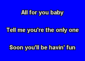 All for you baby

Tell me you're the only one

Soon you'll be havin' fun