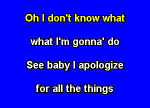 Oh I don't know what

what I'm gonna' do

See baby I apologize

for all the things