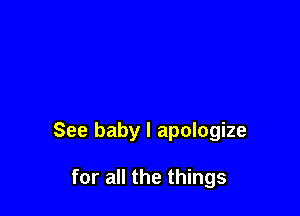 See baby I apologize

for all the things