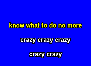 know what to do no more

crazy crazy crazy

crazy crazy