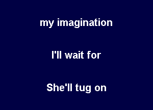 my imagination

I'll wait for

She'll tug on