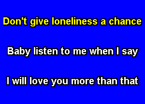 Don't give loneliness a chance

Baby listen to me when I say

I will love you more than that