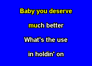 Baby you deserve

much better
What's the use

in holdin' on