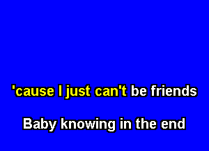 'cause ljust can't be friends

Baby knowing in the end