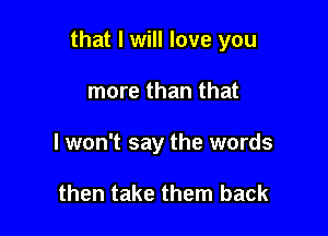 that I will love you

more than that
I won't say the words

then take them back