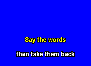 Say the words

then take them back