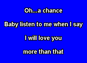 Oh...a chance

Baby listen to me when I say

I will love you

more than that