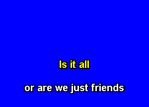 Is it all

or are we just friends