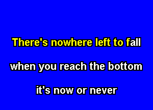 There's nowhere left to fall

when you reach the bottom

it's now or never