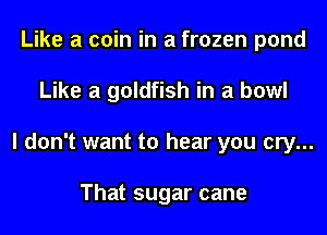 Like a coin in a frozen pond
Like a goldfish in a bowl
I don't want to hear you cry...

That sugar cane