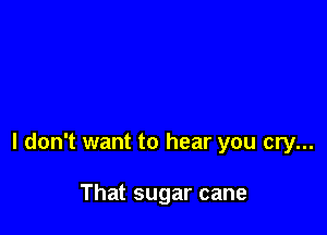 I don't want to hear you cry...

That sugar cane