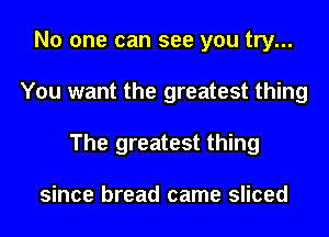 No one can see you try...
You want the greatest thing
The greatest thing

since bread came sliced