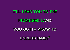 I'LL LEAD YOU TO THE

PROMISED LAND

YOU GOTTA KNOW TO

UNDERSTAND.