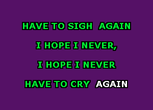 HAVE TO SIGH AGAIN
I HOPE I NEVER,
I HOPE I NEVER

HAVE TO CRY AGAIN