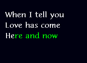 When I tell you
Love has come

Here and now