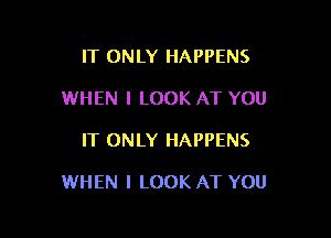 IT ONLY HAPPENS
WHEN I LOOK AT YOU

IT ONLY HAPPENS

WHEN I LOOK AT YOU