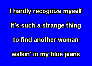 I hardly recognize myself
It's such a strange thing
to find another woman

walkin' in my blue jeans