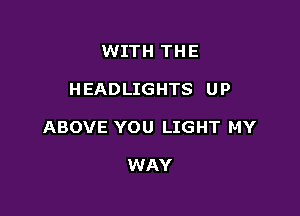 WITH THE

HEADLIGHTS UP

ABOVE YOU LIGHT MY

WAY