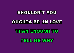 SHOULDN'T YOU

OUGHTA BE IN LOVE
THAN ENOUGH TO

TELL ME WHY