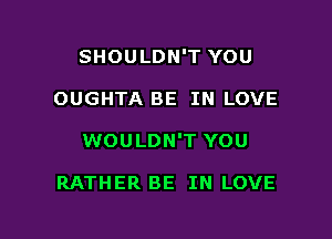 SHOULDN'T YOU

OUGHTA BE IN LOVE

WOULDN'T YOU

RATHER BE IN LOVE