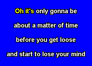 Oh it's only gonna be
about a matter of time

before you get loose

and start to lose your mind