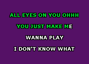 ALL EYES ON YOU OHHH
YOU JUST MAKE ME

WANNA PLAY

I DON'T KNOW WHAT