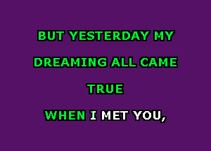 BUT YESTERDAY MY
DREAMING ALL CAME

TRUE

WHEN I MET YOU,