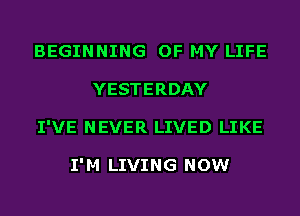 BEGINNING OF MY LIFE
YESTERDAY
I'VE NEVER LIVED LIKE

I'M LIVING NOW