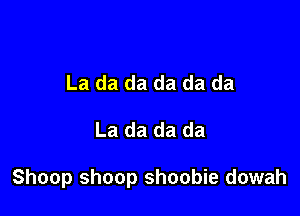 La da da da da da

La da da da

Shoop shoop shoobie dowah