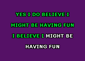 YES I DO BELIEVE I
MIGHT BE HAVING FUN
I BELIEVE I MIGHT BE

HAVING FUN