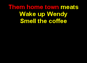 Them home town meats
Wake up Wendy
Smell the coffee