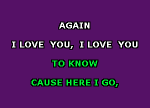 AGAIN
I LOVE YOU, I LOVE YOU

TO KNOW

CAUSE HERE I GO,