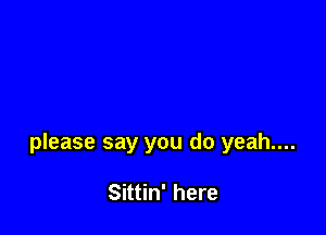 please say you do yeah....

Sittin' here