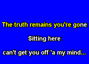 The truth remains you're gone

Sitting here

can't get you off 'a my mind...