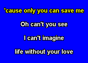 'cause only you can save me
Oh can't you see

I can't imagine

life without your love