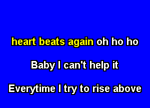 heart beats again oh ho ho

Baby I can't help it

Everytime I try to rise above