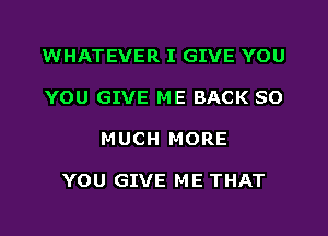 WHATEVER I GIVE YOU
YOU GIVE ME BACK SO
MUCH MORE

YOU GIVE ME THAT
