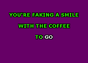 YOU'RE FAKING A SMILE

WITH THE COFFEE

TO GO