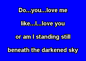 Do...you...love me
like...l...love you

or am I standing still

beneath the darkened sky