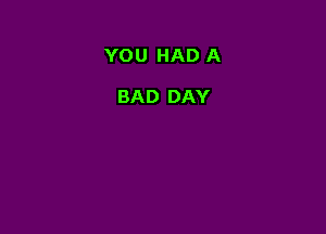 YOU HAD A

BAD DAY