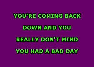 YOU'RE COMING BACK

DOWN AND YOU
REALLY DON'T MIND

YOU HAD A BAD DAY