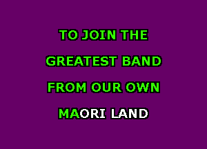 TO JOIN THE
GREATEST BAND

FROM OUR OWN

MAO RI LAN D