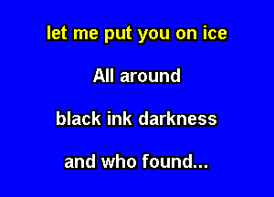 let me put you on ice

All around
black ink darkness

and who found...
