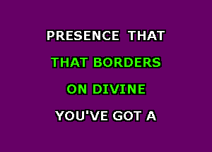 PRESENCE THAT
THAT BORDERS
ON DIVINE

YOU'VE GOT A