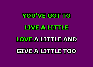 YOU'VE GOT TO

LIVE A LITTLE
LOVE A LITTLE AND
GIVE A LITTLE T00